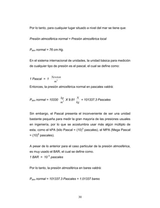 Por lo tanto, para cualquier lugar situado a nivel del mar se tiene que:
Presión atmosférica normal = Presión atmosférica local
Patm normal = 76 cm Hg.
En el sistema internacional de unidades, la unidad básica para medición
de cualquier tipo de presión es el pascal, el cual se define como:
1 Pascal = 1 2
m
Newton
Entonces, la presión atmosférica normal en pascales valdrá:
Patm normal = 10330 2
m
kg
X 9.81
kg
N
= 101337.3 Pascales
Sin embargo, el Pascal presenta el inconveniente de ser una unidad
bastante pequeña para medir la gran mayoría de las presiones usuales
en ingeniería, por lo que se acostumbra usar más algún múltiplo de
esta, como el kPA (kilo Pascal = (10)3
pascales), el MPA (Mega Pascal
= (10)6
pascales).
A pesar de lo anterior para el caso particular de la presión atmosférica,
es muy usado el BAR, el cual se define como.
1 BAR = 10 5
pascales
Por lo tanto, la presión atmosférica en bares valdrá:
Patm normal = 101337.3 Pascales = 1.01337 bares
30
 