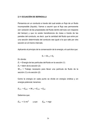 2.11 ECUACIÓN DE BERNOULLI
Pensemos en un conducto a través del cual existe un flujo de un fluido
incompresible (líquido). Vamos a asumir que el flujo sea permanente
(sin variación de las propiedades del fluido dentro del tubo con respecto
del tiempo) y que no existe transferencia de masa a través de las
paredes del conducto, es decir, que la cantidad del fluido que entre por
una sección determinada del conducto sea igual a la que sale por otra
sección en el mismo intervalo.
Aplicando el principio de la conservación de la energía, el cual dice que:
E1 + W1-2 = E2’
En donde:
E1 = Energía de las partículas del fluido en la sección (1)
E2 = Idem de la sección (2)
W1-2 = Trabajo necesario para llevar una partícula de fluido de la
sección (1) a la sección (2)
Como la energía en cada punto se divide en energía cinética y en
energía potencial, tenemos:
Ecin1 + Epot1 + W1-2 = Ecin2 + Epot
Sabemos que:
Ecin = ½ mv2
y que Epot = mgz
36
 