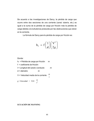 De acuerdo a las investigaciones de Darcy, la pérdida de carga que
ocurre entre dos secciones de una corriente (canal, tubería, etc.) es
igual a la suma de la pérdida de carga por fricción más la pérdida de
carga debida a la turbulencia producida por las obstrucciones que obran
en la corriente.
La fórmula de Darcy para la pérdida de carga por fricción es:
⎟⎟
⎠
⎞
⎜⎜
⎝
⎛
⎟
⎠
⎞
⎜
⎝
⎛
=
g2
V
d
l
fh
2
f
Donde:
hf = Pérdida de carga por fricción m
f = coeficiente de fricción
l = Longitud del canal o conducto m
d = diámetro m
V = Velocidad media de la corriente
s
m
g = Gravedad = 9.81 2
s
m
ECUACIÓN DE MANNING
40
 