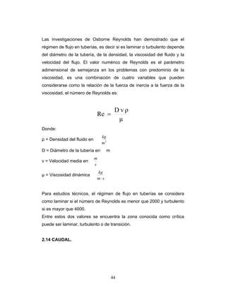 Las investigaciones de Osborne Reynolds han demostrado que el
régimen de flujo en tuberías, es decir si es laminar o turbulento depende
del diámetro de la tubería, de la densidad, la viscosidad del fluido y la
velocidad del flujo. El valor numérico de Reynolds es el parámetro
adimensional de semejanza en los problemas con predominio de la
viscosidad, es una combinación de cuatro variables que pueden
considerarse como la relación de la fuerza de inercia a la fuerza de la
viscosidad, el número de Reynolds es:
μ
ρvD
Re =
Donde:
ρ = Densidad del fluido en 3
m
kg
D = Diámetro de la tubería en m
v = Velocidad media en
s
m
µ = Viscosidad dinámica
sm
kg
⋅
Para estudios técnicos, el régimen de flujo en tuberías se considera
como laminar si el número de Reynolds es menor que 2000 y turbulento
si es mayor que 4000.
Entre estos dos valores se encuentra la zona conocida como crítica
puede ser laminar, turbulento o de transición.
2.14 CAUDAL.
44
 