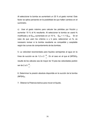 Al seleccionar la bomba se aumentará un 25 % al gasto normal. Este
factor se aplica pensando en la posibilidad de que hallan cambios en el
suministro.
c) Usar el gasto máximo para calcular las pérdidas por fricción y
aumentar 10 % al Hf resultante. Al seleccionar la bomba se usará Hf
modificada y el Qmáx aumentado en un 10 %, Qsel = 1.1 Qmáx. En el
caso de que usen los criterios a y b para, seleccionar un fs, es
necesario revisar si la bomba resultante es compatible y aceptable
según las curvas de comportamiento de las bombas.
5. La velocidad recomendada para líquidos semejantes al agua en la
línea de succión es de 1.2 a 2
s
m
. En el caso en el que el (NPSH)D
resulte de los cálculos sea de mayor de 10 pies las velocidades podrán
ser de 2 a 5
s
m
.
6. Determinar la presión absoluta disponible en la succión de la bomba
(NPSH)D.
7. Obtener la Potencia teórica para mover el líquido.
50
 