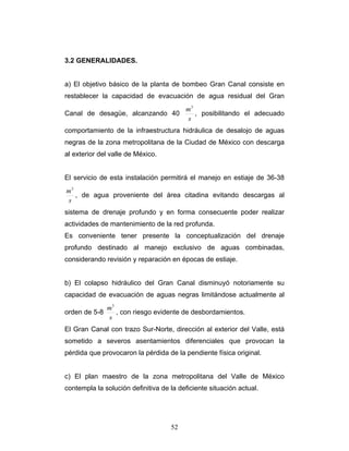 3.2 GENERALIDADES.
a) El objetivo básico de la planta de bombeo Gran Canal consiste en
restablecer la capacidad de evacuación de agua residual del Gran
Canal de desagüe, alcanzando 40
s
m3
, posibilitando el adecuado
comportamiento de la infraestructura hidráulica de desalojo de aguas
negras de la zona metropolitana de la Ciudad de México con descarga
al exterior del valle de México.
El servicio de esta instalación permitirá el manejo en estiaje de 36-38
s
m3
, de agua proveniente del área citadina evitando descargas al
sistema de drenaje profundo y en forma consecuente poder realizar
actividades de mantenimiento de la red profunda.
Es conveniente tener presente la conceptualización del drenaje
profundo destinado al manejo exclusivo de aguas combinadas,
considerando revisión y reparación en épocas de estiaje.
b) El colapso hidráulico del Gran Canal disminuyó notoriamente su
capacidad de evacuación de aguas negras limitándose actualmente al
orden de 5-8
s
m3
, con riesgo evidente de desbordamientos.
El Gran Canal con trazo Sur-Norte, dirección al exterior del Valle, está
sometido a severos asentamientos diferenciales que provocan la
pérdida que provocaron la pérdida de la pendiente física original.
c) El plan maestro de la zona metropolitana del Valle de México
contempla la solución definitiva de la deficiente situación actual.
52
 