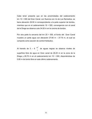 Cabe tener presente que en las proximidades del cadenamiento
km 10 + 000 del Gran Canal, con fluencia con río de Los Remedios, se
tiene elevación 29.50 m correspondiente a la parte superior de bordos,
mientras que en el cadenamiento 18 + 500, convergencia con el canal
de la Draga se observa cota 34.00 m en la corona de bordos.
Por otra parte la cercanía del km 20 + 000, el fondo del Gran Canal
muestra un parte agua con elevación 27.60 m – 27.70 m, el cual se
comporta como sección de control hidráulico.
Al transito de 5 – 8
s
m3
de aguas negras se observa niveles de
superficie libre de agua en Gran canal de 28.20 m en la zona de la
Draga y 28.70 m en el cadenamiento km 10 + 000, disponiéndose de
0.80 m de bordo libre en este último cadenamiento.
53
 