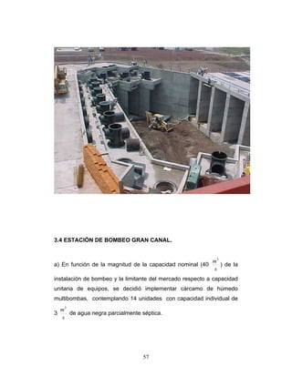 3.4 ESTACIÓN DE BOMBEO GRAN CANAL.
a) En función de la magnitud de la capacidad nominal (40
s
m3
) de la
instalación de bombeo y la limitante del mercado respecto a capacidad
unitaria de equipos, se decidió implementar cárcamo de húmedo
multibombas, contemplando 14 unidades con capacidad individual de
3
s
m3
de agua negra parcialmente séptica.
57
 