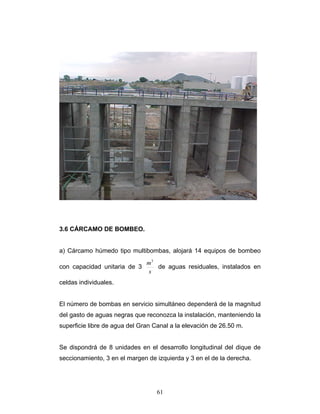 3.6 CÁRCAMO DE BOMBEO.
a) Cárcamo húmedo tipo multibombas, alojará 14 equipos de bombeo
con capacidad unitaria de 3
s
m3
de aguas residuales, instalados en
celdas individuales.
El número de bombas en servicio simultáneo dependerá de la magnitud
del gasto de aguas negras que reconozca la instalación, manteniendo la
superficie libre de agua del Gran Canal a la elevación de 26.50 m.
Se dispondrá de 8 unidades en el desarrollo longitudinal del dique de
seccionamiento, 3 en el margen de izquierda y 3 en el de la derecha.
61
 