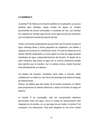 4.2 BOMBAS P.
La bomba P de hélice es la solución perfecta en la aplicación, ya que es
erfecta para desagüe, regula niveles de aguas en canales
ar en condiciones duras. El nivel de eficiencia de la
omba también desempeña un buen papel a la hora de tragar grandes
nifica que el impulsor, con su cabeza cónica, puede funcionar
ás eficientemente, sin atascos.
labes guía del cuerpo de la bomba incorporan un diseño
ara proporcionar la máxima eficiencia y reducir al mínimo el riesgo de
tascos.
a bomba P es sumergible, solo los componentes eléctricos
ermanecen fuera del agua, como la unidad de accionamiento esta
tegrada con la bomba, sin un eje largo de por medio, la bomba P es
ompacta y sin vibraciones. Todo esta integrado en una única unidad
p
provenientes de lluvias torrenciales o crecientes de ríos. Las bombas
son capaces de manejar agua fluvial, como agua pluvial que amenazan
con inundaciones durante las épocas del año.
Tienen una función autolimpiante que permiten que funcionen aunque el
agua contenga fibras y trozos pequeños de vegetación, son fiables y
capaces de funcion
b
cantidades de agua, independientemente del tamaño. El diseño de la
parte hidráulica deja pasar el agua con la mínima resistencia posible
esto sig
m
Los álabes del impulsor, orientados hacia atrás, a menudo, están
rodeados por un anillo con una ranura de descarga que reduce el riesgo
de obstrucciones.
Incluso, los á
p
a
L
p
in
c
76
 