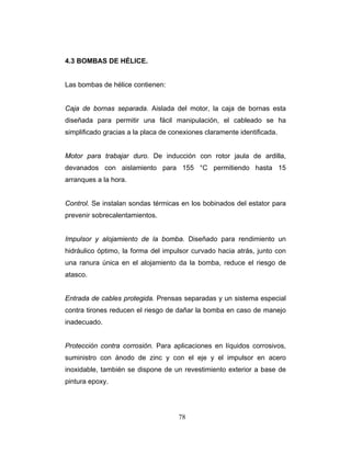 4.3 BOMBAS DE HÉLICE.
Las bombas de hélice contienen:
ara permitir una fácil manipulación, el cableado se ha
implificado gracias a la placa de conexiones claramente identificada.
otor para con rotor jaula de ardilla,
evanados con aislamiento para 155 °C permitiendo hasta 15
rranques a la hora.
ontrol. Se instalan sondas térmicas en los bobinados del estator para
revenir sobrecalentamientos.
pulsor y alojamiento de la bomba. Diseñado para rendimiento un
idráulico óptimo, la forma del impulsor curvado hacia atrás, junto con
na ranura única en el alojamiento da la bomba, reduce el riesgo de
tasco.
ntrada de cables protegida. Prensas separadas y un sistema especial
ontra tirones reducen el riesgo de dañar la bomba en caso de manejo
adecuado.
rotección contra corrosión. Para aplicaciones en líquidos corrosivos,
uministro con ánodo de zinc y con el eje y el impulsor en acero
oxidable, también se dispone de un revestimiento exterior a base de
intura epoxy.
Caja de bornas separada. Aislada del motor, la caja de bornas esta
diseñada p
s
M trabajar duro. De inducción
d
a
C
p
Im
h
u
a
E
c
in
P
s
in
p
78
 