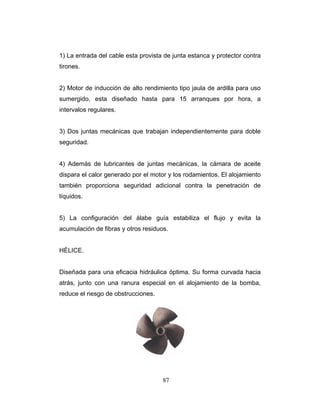87
contra
rones.
) Motor de inducción de alto rendimiento tipo jaula de ardilla para uso
umergido, esta diseñado hasta para 15 arranques por hora, a
tervalos regulares.
) Dos juntas mecánicas que trabajan independientemente para doble
eguridad.
lubricantes de juntas mecánicas, la cámara de aceite
ispara el calor generado por el motor y los rodamientos. El alojamiento
mbién proporciona seguridad adicional contra la penetración de
quidos.
) La configuración del álabe guía estabiliza el flujo y evita la
cumulación de fibras y otros residuos.
ÉLICE.
iseñada para una eficacia hidráulica óptima. Su forma curvada hacia
bomba,
duce el riesgo de obstrucciones.
1) La entrada del cable esta provista de junta estanca y protector
ti
2
s
in
3
s
4) Además de
d
ta
lí
5
a
H
D
atrás, junto con una ranura especial en el alojamiento de la
re
 
