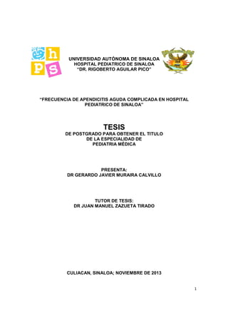 1
UNIVERSIDAD AUTÓNOMA DE SINALOA
HOSPITAL PEDIATRICO DE SINALOA
“DR. RIGOBERTO AGUILAR PICO”
“FRECUENCIA DE APENDICITIS AGUDA COMPLICADA EN HOSPITAL
PEDIATRICO DE SINALOA”
TESIS
DE POSTGRADO PARA OBTENER EL TITULO
DE LA ESPECIALIDAD DE
PEDIATRIA MÉDICA
PRESENTA:
DR GERARDO JAVIER MURAIRA CALVILLO
TUTOR DE TESIS:
DR JUAN MANUEL ZAZUETA TIRADO
CULIACAN, SINALOA; NOVIEMBRE DE 2013
 