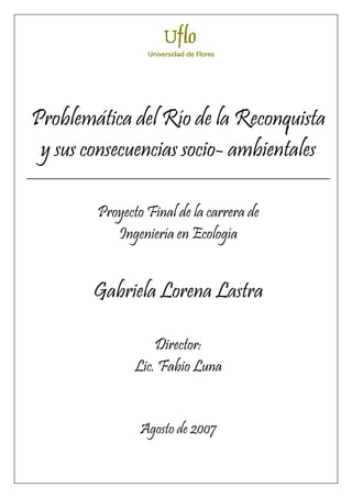 U
Un
ni
iv
ve
er
rs
si
id
da
ad
d d
de
e F
Fl
lo
or
re
Problemática del Río de la Reconquista
y sus consecuencias socio- ambientales
_________________________________________________________
Proyecto Final de la carrera de
Ingeniería en Ecología
Gabriela Lorena Lastra
Director:
Lic. Fabio Luna
Agosto de 2007
es
s
 