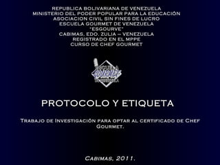 REPUBLICA BOLIVARIANA DE VENEZUELA
   MINISTERIO DEL PODER POPULAR PARA LA EDUCACIÓN
          ASOCIACION CIVIL SIN FINES DE LUCRO
            ESCUELA GOURMET DE VENEZUELA
                      “ESGOURVE”
            CABIMAS, EDO. ZULIA – VENEZUELA
                REGISTRADO EN EL MPPE
               CURSO DE CHEF GOURMET




      PROTOCOLO Y ETIQUETA
Trabajo de Investigación para optar al certificado de Chef
                        Gourmet.




                    Cabimas, 2011.
 