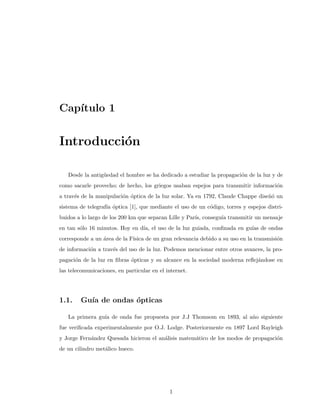 Cap´ıtulo 1
Introducci´on
Desde la antig¨uedad el hombre se ha dedicado a estudiar la propagaci´on de la luz y de
como sacarle provecho; de hecho, los griegos usaban espejos para transmitir informaci´on
a trav´es de la manipulaci´on ´optica de la luz solar. Ya en 1792, Claude Chappe dise˜n´o un
sistema de telegraf´ıa ´optica [1], que mediante el uso de un c´odigo, torres y espejos distri-
buidos a lo largo de los 200 km que separan Lille y Par´ıs, consegu´ıa transmitir un mensaje
en tan s´olo 16 minutos. Hoy en d´ıa, el uso de la luz guiada, conﬁnada en gu´ıas de ondas
corresponde a un ´area de la F´ısica de un gran relevancia debido a su uso en la transmisi´on
de informaci´on a trav´es del uso de la luz. Podemos mencionar entre otros avances, la pro-
pagaci´on de la luz en ﬁbras ´opticas y su alcance en la sociedad moderna reﬂej´andose en
las telecomunicaciones, en particular en el internet.
1.1. Gu´ıa de ondas ´opticas
La primera gu´ıa de onda fue propuesta por J.J Thomsom en 1893, al a˜no siguiente
fue veriﬁcada experimentalmente por O.J. Lodge. Posteriormente en 1897 Lord Rayleigh
y Jorge Fern´andez Quesada hicieron el an´alisis matem´atico de los modos de propagaci´on
de un cilindro met´alico hueco.
1
 