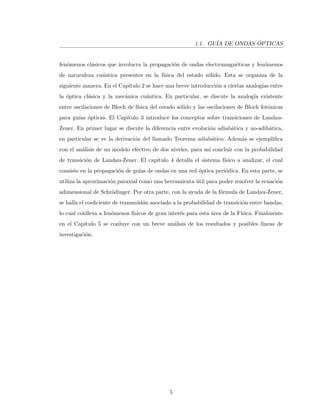 1.1. GU´IA DE ONDAS ´OPTICAS
fen´omenos cl´asicos que involucra la propagaci´on de ondas electromagn´eticas y fen´omenos
de naturaleza cu´antica presentes en la f´ısica del estado s´olido. Esta se organiza de la
siguiente manera. En el Cap´ıtulo 2 se hace una breve introducci´on a ciertas analog´ıas entre
la ´optica cl´asica y la mec´anica cu´antica. En particular, se discute la analog´ıa existente
entre oscilaciones de Bloch de f´ısica del estado s´olido y las oscilaciones de Bloch fot´onicas
para gu´ıas ´opticas. El Cap´ıtulo 3 introduce los conceptos sobre transiciones de Landau-
Zener. En primer lugar se discute la diferencia entre evoluci´on adiab´atica y no-adib´atica,
en particular se ve la derivaci´on del llamado Teorema adiab´atico. Adem´as se ejempliﬁca
con el an´alisis de un modelo efectivo de dos niveles, para as´ı concluir con la probabilidad
de transici´on de Landau-Zener. El cap´ıtulo 4 detalla el sistema f´ısico a analizar, el cual
consiste en la propagaci´on de gu´ıas de ondas en una red ´optica peri´odica. En esta parte, se
utiliza la aproximaci´on paraxial como una herramienta ´util para poder resolver la ecuaci´on
adimensional de Schr¨odinger. Por otra parte, con la ayuda de la f´ormula de Landau-Zener,
se halla el coeﬁciente de transmisi´on asociado a la probabilidad de transici´on entre bandas,
lo cual conlleva a fen´omenos f´ısicos de gran inter´es para esta ´area de la F´ısica. Finalmente
en el Cap´ıtulo 5 se conluye con un breve an´alisis de los resultados y posibles l´ıneas de
investigaci´on.
5
 