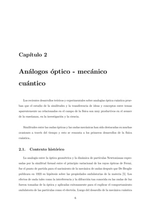 Cap´ıtulo 2
An´alogos ´optico - mec´anico
cu´antico
Los recientes desarrollos te´oricos y experimentales sobre analog´ıas ´optica cu´antica prue-
ban que el estudio de la similitudes y la transferencia de ideas y conceptos entre temas
aparentemente no relacionados en el campo de la f´ısica son muy productivos en el avance
de la ense˜nanza, en la investigaci´on y la ciencia.
Similitudes entre las ondas ´opticas y las ondas mec´anicas han sido destacadas en muchas
ocasiones a trav´es del tiempo y esto se remonta a los primeros desarrollos de la f´ısica
cu´antica..
2.1. Contexto hist´orico
La analog´ıa entre la ´optica geom´etrica y la din´amica de part´ıculas Newtonianas expre-
sadas por la similitud formal entre el principio variacional de los rayos ´opticas de Fermi,
fue el punto de partida para el nacimiento de la mec´anica de ondas despu´es que De Broglie
publicara en 1923 su hip´otesis sobre las propiedades ondulatorias de la materia [5]. Los
efectos de onda tales como la interferencia y la difracci´on tan conocida en las ondas de luz
fueron tomadas de la ´optica y aplicadas exitosamente para el explicar el comportamiento
ondulatorio de las part´ıculas como el electr´on. Luego del desarollo de la mec´anica cu´antica
6
 