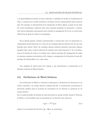 2.2. OSCILACIONES DE BLOCH FOT ´ONICAS
y la disponibilidad de fuentes de laser coherente a mediados de los 60, la transferencia de
ideas y conceptos de la ondas mec´anicas a la ´optica ocurren continuamente hasta nuestros
d´ıas. Por ejemplo, el advenimiento de la integraci´on de ﬁbras ´opticas a partir de los a˜nos
70, varios formalismos cu´anticos tales como m´etodos integrales de operaci´on y transmi-
si´on fueron adoptados masivamente para estudiar la propagaci´on de la luz en estructuras
diel´ectricas de gu´ıas de ondas no homog´eneas.
En la d´ecada pasada, estudios experimentales y te´oricos han visto un importante re-
surguimiento particularmente en el ´area de las analog´ıas ´opticas-cu´anticas [6], las que han
llamado gran inter´es. Entre las analog´ıas ´opticas-cu´anticas podemos mencionar algunos
ejemplos tales como: control coherente de tunelaje entre redes fot´onicas [7, 8], la localiza-
ci´on de la funci´on de onda en el modelo rotor cu´antico pateado [9], propagaci´on de ondas
en sistemas cu´anticos no-herm´ıticos [10], colapso y resurgimiento de la funci´on de onda [6],
tunelaje de Landau-Zener [11], entre otras.
Una analog´ıa de inter´es para este trabajo y que discutiremos a continuaci´on es la
llamada oscilaci´on de Bloch fot´onica.
2.2. Oscilaciones de Bloch fot´onicas
Las oscilaciones de Bloch se atribuyen comunmente a oscilaciones de electrones en un
cristal, sometido a un campo el´ectrico uniforme E [18]. A continuaci´on mostraremos la
derivaci´on anal´tica para la ecuaci´on de movimiento de un electr´on en presencia de un
campo el´ectrico
En un medio peri´odico la funci´on de onda electr´onica se puede escribir usando el Teorema
de Bloch, el cual establece que el autoestado de un electr´on viene dado por
ψk(r) = eik·r
uk(r) (2.1)
donde r es la posici´on del electr´on y p = k es su momentum.
7
 