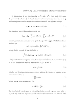 CAP´ITULO 2. AN ´ALOGOS ´OPTICO - MEC ´ANICO CU ´ANTICO
El Hamiltoniano de este electr´on es Hk =
2
2m (−i + k)2
+ U(r), donde U(r) posee
la periodicidad de la red. Si el electr´on incrementa levemente su cuasimomento k, en q,
entonces a primer orden en Taylor se obtiene una correcci´on a su espectro dada por
εn(k + q) = εn(k) + εn(k) · q + .... (2.2)
Por otro lado, para el Hamiltoniano se tiene que
Hk+q = Hk +
2
m
q · (−i + k) +
2
2m
q2
= H0 + H (2.3)
donde la perturbaci´on a primer order en q esta dado por H =
2
m q·(−i +k). Recordemos
tambi´en que
εn(k + q) = εn(k) + d3
rψ∗
nH ψn, (2.4)
donde el valor esperado de la perturbaci´on es
d3
ru∗
n,kH un,k = q · ψn(k) | −i | ψn(k) . (2.5)
Al igualar los t´erminos de primer orden de la expansi´on de Taylor de las ecuaciones (2.2)
y (2.3), y conociendo el operador velocidad ˆv = −im , se llega a
ˆv =
1
εn(k). (2.6)
Si sobre este electr´on act´ua un campo electr´ıco uniforme E, entonces su ecuaci´on de mo-
vimiento semicl´asica es
dp
dt
= −eE, (2.7)
donde p = k, y con soluci´on para k(t)
k = k(0) −
e
Et. (2.8)
Por otro lado, la energ´ıa para un potencial peri´odico se puede expresar como εn(k) =
n cos(k · a), donde a es el par´ametro de la red el cual hace referencia a la distancia entre
8
 
