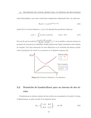 3.2. TRANSICI ´ON DE LANDAU-ZENER PARA UN SISTEMA DE DOS NIVELES
est´an desacoplados y por tanto evolucionan simplemente adquiriendo fases, de modo que
| Ψn(t) =| ψn(t) eiθn(t)
eiγn(t)
, (3.6)
donde θn(t) es la fase din´amica y γn(t) es la llamada fase geom´etrica dada por
γn(t) = −
t
0
ψn(λ) | ˙ψn(λ) dτ, conλ = λ(t) (3.7)
En caso de que la condici´on
ψm(λ) | ˙H | ψn(λ)
Em(λ) − En(λ)
1 no se satisface, entonces estamos en
presencia de un proceso no adiab´atico donde pueden tener lugar transiciones entre bandas
de energ´ıas. Una clara ilustraci´on de estas diferencias en la evoluci´on del sistema cuando
var´ıa el par´ametro de control λ se muestran en el siguiente esquema [15]
Figura 3.1: Evoluci´on Adiab´atica y No-adiab´atica.
3.2. Transici´on de Landau-Zener para un sistema de dos ni-
veles
Consideremos un sistema cu´antico de dos niveles con un par´ametro de control λ tal que
el Hamiltoniano se puede escribir de la siguiente forma
HLZ =

 1(λ) ∆/2
∆/2 2(λ)

 , ∆ ∈ R (3.8)
13
 