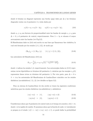 CAP´ITULO 3. TRANSICIONES DE LANDAU-ZENER
donde el t´ermino no diagonal representa una brecha (gap) dado por ∆ y los t´erminos
diagonales var´ıan con el par´ametro λ y est´an dados por
1(λ) = 0 + α1(λ − λ0), 2(λ) = 0 + α2(λ − λ0), (3.9)
donde α1 y α2 son factores de proporcionalidad entre las bandas de energ´ıa 1 y 2 para
∆ = 0 y el par´ametro de control, respectivamente. Para λ = λ0 se alcanza el mayor
acercamiento entre las bandas (ver Fig.3.2).
El Hamiltoniano dado en (3.8) est´a escrito en una base que llamaremos base diab´atica, la
cual est´a formado por los estados {| 1 , | 2 }, de modo que
(HLZ)ij = i | HLZ | j , | i , | j ∈ {| 1 , | 2 }, (3.10)
Los autovalores del Hamiltoniano (3.8) son
E1,2 =
1
2
1 + 2 ± (α1 − α2)2λ2 + ∆2 , (3.11)
donde ± indican los estados 1, 2, respectivamente. Las autoenerg´ıas dados en (3.11) repre-
sentan curvas hiperb´olicas en t´erminos del par´ametro λ, mientras que las energ´ıas 1,2(λ)
representan l´ıneas rectas en t´erminos del par´ametro λ. Por otra parte, para ∆ = 0 o
λ → ±∞ los autoestados del Hamiltoniano de Landau-Zener coinciden con los estados
diab´aticos (no-adiab´aticos) | 1 , | 2 (ver detalles en ﬁgura 3.2).
Para un sistema de Landau-Zener de dos niveles se tienen las siguientes condiciones
asint´oticas para los estados diab´aticos (no-adiab´aticos) y adiab´aticos:
| φ1(−∞) = | 1 , | φ2(−∞) =| 2 (3.12)
| φ1(∞) = | 2 , | φ2(∞) =| 1 (3.13)
Consideremos ahora que ´el par´ametro de control var´ıa en el tiempo de acuerdo a λ(t) = vt,
donde v es la rapidez de cambio. Si asumimos ahora que la funci´on de onda | ψ inicialmente
se prepara en el estado | ψ(t → −∞) =| φ1(−∞) =| 1 , se puede hallar la probabilidad
14
 