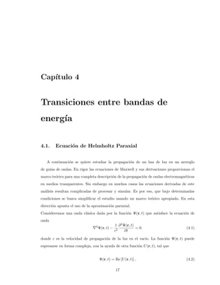 Cap´ıtulo 4
Transiciones entre bandas de
energ´ıa
4.1. Ecuaci´on de Helmholtz Paraxial
A continuaci´on se quiere estudiar la propagaci´on de un haz de luz en un arrreglo
de gu´ıas de ondas. En rigor las ecuaciones de Maxwell y sus derivaciones proporcionan el
marco te´orico para una completa descripci´on de la propagaci´on de ondas electromagn´eticas
en medios transparentes. Sin embargo en muchos casos las ecuaciones derivadas de este
an´alisis resultan complicadas de procesar y simular. Es por eso, que bajo determinadas
condiciones se busca simpliﬁcar el estudio usando un marco te´orico apropiado. En esta
direcci´on apunta el uso de la aproximaci´on paraxial.
Consideremos una onda cl´asica dada por la funci´on Ψ(r, t) que satisface la ecuaci´on de
onda
2
Ψ(r, t) −
1
c2
∂2Ψ(r, t)
∂t
= 0. (4.1)
donde c es la velocidad de propagaci´on de la luz en el vac´ıo. La funci´on Ψ(r, t) puede
espresarse en forma compleja, con la ayuda de otra funci´on U(r, t), tal que
Ψ(r, t) = Re [U(r, t)] , (4.2)
17
 