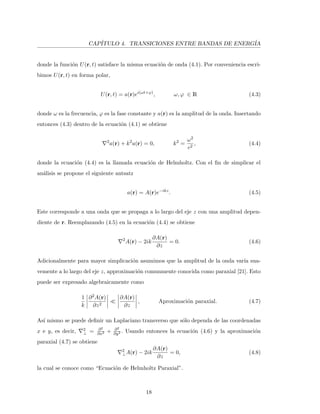 CAP´ITULO 4. TRANSICIONES ENTRE BANDAS DE ENERG´IA
donde la funci´on U(r, t) satisface la misma ecuaci´on de onda (4.1). Por conveniencia escri-
bimos U(r, t) en forma polar,
U(r, t) = a(r)ei(ωt+ϕ)
, ω, ϕ ∈ R (4.3)
donde ω es la frecuencia, ϕ es la fase constante y a(r) es la amplitud de la onda. Insertando
entonces (4.3) dentro de la ecuaci´on (4.1) se obtiene
2
a(r) + k2
a(r) = 0, k2
=
ω2
c2
, (4.4)
donde la ecuaci´on (4.4) es la llamada ecuaci´on de Helmholtz. Con el ﬁn de simplicar el
an´alisis se propone el siguiente antsatz
a(r) = A(r)e−ikz
. (4.5)
Este corresponde a una onda que se propaga a lo largo del eje z con una amplitud depen-
diente de r. Reemplazando (4.5) en la ecuaci´on (4.4) se obtiene
2
A(r) − 2ik
∂A(r)
∂z
= 0. (4.6)
Adicionalmente para mayor simplicaci´on asumimos que la amplitud de la onda var´ıa sua-
vemente a lo largo del eje z, approximaci´on comunmente conocida como paraxial [21]. Esto
puede ser expresado algebraicamente como
1
k
∂2A(r)
∂z2
∂A(r)
∂z
, Aproximaci´on paraxial. (4.7)
As´ı mismo se puede deﬁnir un Laplaciano transverso que s´olo dependa de las coordenadas
x e y, es decir, 2
⊥ = ∂2
∂x2 + ∂2
∂y2 . Usando entonces la ecuaci´on (4.6) y la aproximaci´on
paraxial (4.7) se obtiene
2
⊥A(r) − 2ik
∂A(r)
∂z
= 0, (4.8)
la cual se conoce como “Ecuaci´on de Helmholtz Paraxial”.
18
 