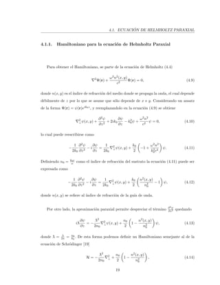 4.1. ECUACI ´ON DE HELMHOLTZ PARAXIAL
4.1.1. Hamiltoniano para la ecuaci´on de Helmholtz Paraxial
Para obtener el Hamiltoniano, se parte de la ecuaci´on de Helmholtz (4.4)
2
Ψ(r) +
ω2n2(x, y)
c2
Ψ(r) = 0, (4.9)
donde n(x, y) es el ´ındice de refracci´on del medio donde se propaga la onda, el cual depende
d´ebilmente de z por lo que se asume que s´olo depende de x e y. Considerando un ansatz
de la forma Ψ(r) = ψ(r)eik0z, y reemplazandolo en la ecuaci´on (4.9) se obtiene
2
⊥ψ(x, y) +
∂2ψ
∂z2
+ 2ik0
∂ψ
∂z
− k2
0ψ +
ω2n2
c2
ψ = 0, (4.10)
lo cual puede reescribirse como
−
1
2k0
∂2ψ
∂z2
− i
∂ψ
∂z
=
1
2k0
2
⊥ψ(x, y) +
k0
2
−1 +
ω2n2
k2
0c2
ψ. (4.11)
Deﬁniendo n0 = k0c
ω como el ´ındice de refracci´on del sustrato la ecuaci´on (4.11) puede ser
expresada como
−
1
2k0
∂2ψ
∂z2
− i
∂ψ
∂z
=
1
2k0
2
⊥ψ(x, y) +
k0
2
n2(x, y)
n2
0
− 1 ψ, (4.12)
donde n(x, y) se reﬁere al ´ındice de refracci´on de la gu´ıa de onda.
Por otro lado, la aproximaci´on paraxial permite despreciar el t´ermino ∂2ψ
∂z2 quedando
i¯λ
∂ψ
∂z
= −
¯λ2
2n0
2
⊥ψ(x, y) +
n0
2
1 −
n2(x, y)
n2
0
ψ, (4.13)
donde ¯λ = λ
2π = n0
k0
. De esta forma podemos deﬁnir un Hamiltoniano semejante al de la
ecuaci´on de Schr¨odinger [19]
H = −
¯λ2
2n0
2
⊥ +
n0
2
1 −
n2(x, y)
n2
0
, (4.14)
19
 