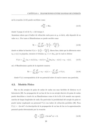 CAP´ITULO 4. TRANSICIONES ENTRE BANDAS DE ENERG´IA
as´ı la ecuaci´on (4.13) puede escribirse como
i¯λ
∂ψ
∂z
= Hψ, (4.15)
donde ¯λ juega el rol de y z del tiempo t.
Asumimos ahora que el ´ındice de refracci´on var´ıa poco en y, es decir, s´olo depende de su
valor en x. Por tanto el Hamiltoniano se puede escribir como
H = −
¯λ2
2n0
∂2
∂x2
+
n0
2
1 −
n2(x)
n2
0
, (4.16)
donde se deﬁne la funci´on V (x) = n0
2 1 − n2(x)
n2
0
. Ahora bien, dado que la diferencia entre
n0 y n(x) es peque˜na, entonces el t´ermino n0 + n ≈ 2n0, por lo cual se obtiene
V (x) =
1
2n0
(n0 + n(x)) (n0 − n(x)) ≈
1
2n0
2n0 (n0 − n(x)) = n0 − n(x), (4.17)
as´ı, el Hamiltoniano queda de la siguiente manera
H = −
¯λ2
2n0
∂2
∂x2
+ n0 − n(x) = −
¯λ2
2n0
∂2
∂x2
+ V (x), (4.18)
donde V (x) corresponder´ıa al de un potencial sobre el cual se mueve una part´ıcula.
4.2. Modelo F´ısico
Hoy en d´ıa arreglos de gu´ıas de ondas de ondas son muy factibles de fabricar en el
laboratorio [26]. La propagaci´on de un haz de luz en un arreglo discreto de gu´ıas de ondas
puede describirse a trav´es de un Hamiltoniano como el de la Ec.4.18 usando una aproxi-
maci´on de largas longitudes de onda. En particular la peri´odicidad del arreglo de gu´ıas se
puede imitar empleando un potencial V (x) con ´ındice de refracci´on peri´odico [26]. Para
V (x) = −2w sin2
x la descripci´on de la propagaci´on de un haz de luz en la approximaci´on
paraxial queda determinado por la ecuaci´on
i
∂ψ
∂z
+
1
2
∂2ψ
∂x2
+ 2w sin2
xψ = 0, (4.19)
20
 