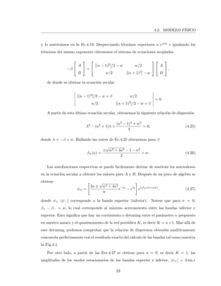 4.2. MODELO F´ISICO
y lo sustituimos en la Ec.4.19. Despreciando t´erminos superiores a e±ix e igualando los
t´erminos del mismo exponente obtenemos el sistema de ecuaciones acopladas
−β


A
B

 =


[(κ − 1)2]/2 − w w/2
w/2 [(κ + 1)2] − w




A
B

 ,
de donde se obtiene la ecuaci´on secular
[(κ − 1)2]/2 − w + β w/2
w/2 [(κ + 1)2]/2 − w + β
= 0.
A partir de esta ´ultimo ecuaci´on secular, obtenemos la siguiente relaci´on de dispersi´on
λ2
− (κ2
+ 1)λ +
(κ2 − 1)2 + w2
4
= 0, (4.25)
donde λ = −β + w. Hallando las ra´ıces de Ec.4.25 obtenemos para β
β±(κ) =
±
√
w2 + 4κ2 − 1 − κ2
2
+ w. (4.26)
Las autofunciones respectivas se puede facilemente derivar de sustituir los autovalores
en la ecuaci´on secular y obtener los valores para A y B. Despu´es de un poco de algebra se
obtiene
ψ± =
2κ ±
√
w2 + 4κ2
w
e−ix
− eix
ei(β±κ)z+κx)
, (4.27)
donde ψ+ (ψ−) corresponde a la banda superior (inferior). Notese que para κ = 0,
β+ − β− = w, lo cual corresponde al m´aximo acercamiento entre las bandas inferior y
superior. Esto signiﬁca que hay un corrimiento o detuning entre el par´ametro κ propuesto
en nuestro ansatz y el quasimomento de la red peri´odica K, es decir K = κ+1. Mas all´a de
este detuning, podemos comprobar que la relaci´on de dispersion obtenida anal´ıticamente
concuerda perfectamente con el resultado exacto del c´alculo de las bandas tal como muestra
la Fig.4.1.
Por otro lado, a partir de las Ecs.4.27 se obtiene para κ = 0, es decir K = 1, las
amplitudes de los modos estacionarios de las bandas superior e inferior, |ψ+| = 2 sin x
23
 