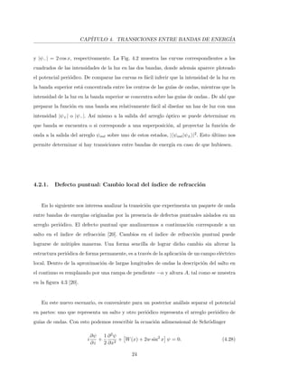 CAP´ITULO 4. TRANSICIONES ENTRE BANDAS DE ENERG´IA
y |ψ−| = 2 cos x, respectivamente. La Fig. 4.2 muestra las curvas correspondientes a los
cuadrados de las intensidades de la luz en las dos bandas, donde adem´as aparece ploteado
el potencial peri´odico. De comparar las curvas es f´acil inferir que la intensidad de la luz en
la banda superior est´a concentrada entre los centros de las gu´ıas de ondas, mientras que la
intensidad de la luz en la banda superior se concentra sobre las gu´ıas de ondas.. De ah´ı que
preparar la funci´on en una banda sea relativamente f´acil al dise˜nar un haz de luz con una
intensidad |ψ+| o |ψ−|. As´ı mismo a la salida del arreglo ´optico se puede determinar en
que banda se encuentra o si corresponde a una superposici´on, al proyectar la funci´on de
onda a la salida del arreglo ψout sobre uno de estos estados, | ψout|ψ± |2. Esto ´ultimo nos
permite determinar si hay transiciones entre bandas de energ´ıa en caso de que hubiesen.
4.2.1. Defecto puntual: Cambio local del ´ındice de refracci´on
En lo siguiente nos interesa analizar la transici´on que experimenta un paquete de onda
entre bandas de energ´ıas originadas por la presencia de defectos puntuales aislados en un
arreglo peri´odico. El defecto puntual que analizaremos a continuaci´on corresponde a un
salto en el ´ındice de refracci´on [20]. Cambios en el ´ındice de refracci´on puntual puede
lograrse de m´utiples maneras. Una forma sencilla de lograr dicho cambio sin alterar la
estructura peri´odica de forma permanente, es a trav´es de la aplicaci´on de un campo el´ectrico
local. Dentro de la aproximaci´on de largas longitudes de ondas la descripci´on del salto en
el continuo es remplazado por una rampa de pendiente −α y altura A, tal como se muestra
en la ﬁgura 4.3 [20].
En este nuevo escenario, es conveniente para un posterior an´alisis separar el potencial
en partes: uno que representa un salto y otro peri´odico representa el arreglo peri´odico de
gu´ıas de ondas. Con esto podemos reescribir la ecuaci´on adimensional de Schr¨odinger
i
∂ψ
∂z
+
1
2
∂2ψ
∂x2
+ W(x) + 2w sin2
x ψ = 0. (4.28)
24
 