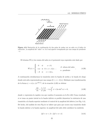 4.2. MODELO F´ISICO
Banda Inferior
Banda Superior
Figura 4.3: Ilustraci´on de la combinaci´on de dos gu´ıas de ondas con un salto en el ´ındice de
refracci´on , la amplitud del “salto” es A el cual aparece reemplazado por una rampa de pendiente
−α.
El t´ermino W(x) da cuenta del salto en el potencial cuya expresi´on est´a dado por
W(x) =



0 si x < 0,
−αx si 0 < x < A/α
−A si x > A/α,
,
A : altura del salto
α : pendiente
, (4.29)
A continuaci´on estudiaremos la transici´on entre la banda de arriba y la banda de abajo
donde est´a salto representado por una rampa (0 < x < A/α). Mediante una transformaci´on
de la forma ψ → ψ(x, z)eizW(x), de la ecuaci´on (4.28) se obtiene
i
∂ψ
∂z
+
1
2
∂
∂x
− izα
2
ψ + 2w sin2
x ψ = 0, (4.30)
donde α representa la rapidez con que cambia el momento en la Ec.4.30. Como resultado
si se toma un punto inicial en la banda inferior es posible demostrar la existencia de una
transici´on a la banda superior mediante el control de la amplitud del defecto (ver Fig. 4.4).
De hecho, del an´alisis de esta Fig.4.4 se inﬁere que para que ocurra una transici´on desde
la banda inferior a la banda superior, la amplitud del salto debe satisfacer la condici´on
∆β + w < A < ∆β + w + d, (4.31)
25
 