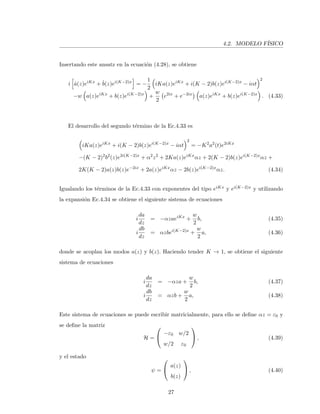 4.2. MODELO F´ISICO
Insertando este ansatz en la ecuaci´on (4.28), se obtiene
i ˙a(z)eiKx
+ ˙b(z)ei(K−2)x
= −
1
2
iKa(z)eiKx
+ i(K − 2)b(z)ei(K−2)x
− iαt
2
−w a(z)eiKx
+ b(z)ei(K−2)x
+
w
2
e2ix
+ e−2ix
a(z)eiKx
+ b(z)ei(K−2)x
. (4.33)
El desarrollo del segundo t´ermino de la Ec.4.33 es
iKa(z)eiKx
+ i(K − 2)b(z)ei(K−2)x
− iαt
2
= −K2
a2
(t)e2iKx
−(K − 2)2
b2
(z)e2i(K−2)x
+ α2
z2
+ 2Ka(z)eiKx
αz + 2(K − 2)b(z)ei(K−2)x
αz +
2K(K − 2)a(z)b(z)e−2ix
+ 2a(z)eiKx
αz − 2b(z)ei(K−2)x
αz. (4.34)
Igualando los t´erminos de la Ec.4.33 con exponentes del tipo eiKx y ei(K−2)x y utilizando
la expansi´on Ec.4.34 se obtiene el siguiente sistema de ecuaciones
i
da
dz
= −αzaeiKx
+
w
2
b, (4.35)
i
db
dz
= αzbei(K−2)x
+
w
2
a, (4.36)
donde se acoplan los modos a(z) y b(z). Haciendo tender K → 1, se obtiene el siguiente
sistema de ecuaciones
i
da
dz
= −αza +
w
2
b, (4.37)
i
db
dz
= αzb +
w
2
a, (4.38)
Este sistema de ecuaciones se puede escribir matricialmente, para ello se deﬁne αz = ε0 y
se deﬁne la matriz
H =


−ε0 w/2
w/2 ε0

 , (4.39)
y el estado
ψ =


a(z)
b(z)

 , (4.40)
27
 