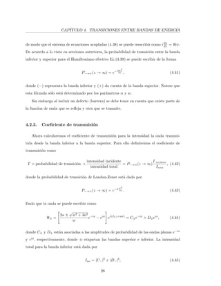 CAP´ITULO 4. TRANSICIONES ENTRE BANDAS DE ENERG´IA
de modo que el sistema de ecuaciones acopladas (4.38) se puede reescribir como idψ
dz = Hψ.
De acuerdo a lo visto en secciones anteriores, la probabilidad de transici´on entre la banda
inferior y superior para el Hamiltoniano efectivo Ec.(4.39) se puede escribir de la forma
P−→+(z → ∞) = e−πw2
2α , (4.41)
donde (−) representa la banda inferior y (+) da cuenta de la banda superior. Notese que
esta f´ormula s´olo est´a determinado por los par´ametros α y w.
Sin embargo al incluir un defecto (barrera) se debe tener en cuenta que existe parte de
la func´ıon de onda que se reﬂeja y otra que se trasmite.
4.2.3. Coeﬁciente de transmisi´on
Ahora calcularemos el coeﬁciente de transmisi´on para la intensidad la onda transmi-
tida desde la banda inferior a la banda superior. Para ello deﬁniremos el coeﬁciente de
transmisi´on como
T = probabilidad de transici´on ×
intensidad incidente
intensidad total
= P−→+(z → ∞)
I incidente
Itotal
, (4.42)
donde la probabilidad de transici´on de Landau-Zener est´a dada por
P−→+(z → ∞) = e−π w2
4α . (4.43)
Dado que la onda se puede escribir como
Ψ± =
2κ ±
√
w2 + 4κ2
w
e−ix
− eix
ei(β±z+κx)
= C±e−ix
+ D±eix
, (4.44)
donde C± y D± est´an asociadas a las amplitudes de probabilidad de las ondas planas e−ix
y eix, respectivamente, donde ± etiquetan las bandas superior e inferior. La intensidad
total para la banda inferior est´a dada por
Itot = |C−|2
+ |D−|2
, (4.45)
28
 