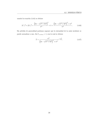 4.2. MODELO F´ISICO
usando la ecuaci´on (4.44) se obtiene
|C−|2
+ |D−|2
=
2κ −
√
w2 + 4κ2
2
w2
+ 1 =
2κ −
√
w2 + 4κ2
2
+ w2
w2
. (4.46)
Sin p´erdida de generalidad podemos suponer que la intensidad de la onda incidente se
puede normalizar a uno. As´ı I incidente = 1, con lo cual se obtiene
T =
w2
2κ −
√
w2 + 4κ2
2
+ w2
e−π w2
4α . (4.47)
29
 