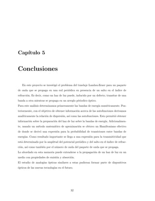 Cap´ıtulo 5
Conclusiones
En este proyecto se investig´o el problema del tunelaje Landau-Zener para un paquete
de onda que se propaga en una red peri´odica en presencia de un salto en el ´ındice de
refracci´on. Es decir, como un haz de luz puede, inducido por un defecto, transitar de una
banda a otra mientras se propaga en un arreglo p´eriodico ´optico.
Para este an´alisis determinamos primeramente las bandas de energ´ıa num´ericamente. Pos-
teriormente, con el objetivo de obtener informaci´on acerca de las autofunciones derivamos
anal´ıticamente la relaci´on de dispersi´on, as´ı como las autofunciones. Esto permiti´o obtener
informaci´on sobre la preparaci´on del haz de luz sobre la bandas de energ´ıa. Adicionalmen-
te, usando un m´etodo matem´atico de aproximaci´on se obtuvo un Hamiltoniano efectivo
de donde se deriv´o una expresi´on para la probabilidad de transiciones entre bandas de
energ´ıas. Como resultado importante se llega a una expresi´on para la transmitividad que
est´a determinado por la amplitud del potencial peri´odico y del salto en el ´ındice de refrac-
ci´on, as´ı como tambi´en por el n´umero de onda del paquete de onda que se propaga.
Lo abordado en esta memoria puede extenderse a la propagaci´on de un haz de luz en un
medio con propiedades de emisi´on y absorci´on.
El estudio de analog´ıas ´opticas similares a estas pudieran formar parte de dispositivos
´opticos de las nuevas tecnolog´ıas en el futuro.
32
 