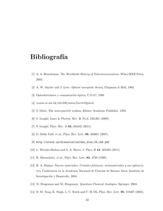 Bibliograf´ıa
[1] A. A. Huurdeman. The Worldwide History of Telecommunications. Wiley-IEEE Press,
2003.
[2] A. W. Snyder and J. Love. Optical waveguide theory. Chapman & Hall, 1983.
[3] Optoelectr´onica y comunicaci´on ´optica, C.S.I.C, 1988
[4] course.ee.ust.hk/elec509/notes/Lect4-Optical
[5] S. Diner, The wave-particle realism, Kluwer Academic Publisher, 1984.
[6] S. Longhi, Laser & Photon. Rev. 3, No.3, 243-261 (2009).
[7] S. Longhi, Phys. Rev. A 83, 034102 (2011).
[8] G. Della Valle et al., Phys. Rev. Lett. 98, 263601 (2007).
[9] http://steck.us/dissertation/das_diss_04_ch4.pdf
[10] L. Morales-Molina and S. A. Reyes, J. Phys. B 44, 205403 (2011).
[11] R. Morandotti, et al., Phys. Rev. Lett. 83, 4756 (1999).
[12] R. A. Depine, Nuevos materiales: Cristales fot´onicos, metamateriales y sus aplicacio-
nes, Conferencia en la Academia Nacional de Ciencias de Buenos Aires, Instituto de
Investigaci´on y Desarrollo, 2004.
[13] D. Dragoman and M. Dragoman. Quantum-Classical Analogies. Springer, 2004.
[14] D. M. Tong, K. Singh, L. C. Kwek and C. H. Oh, Phys. Rev. Lett. 95, 110407 (2005).
33
 