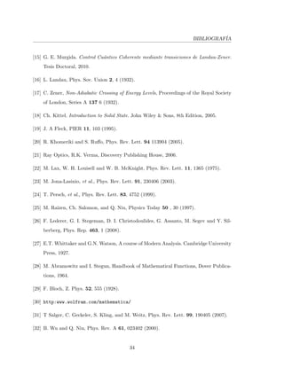BIBLIOGRAF´IA
[15] G. E. Murgida. Control Cu´antico Coherente mediante transiciones de Landau-Zener.
Tesis Doctoral, 2010.
[16] L. Landau, Phys. Sov. Union 2, 4 (1932).
[17] C. Zener, Non-Adiabatic Crossing of Energy Levels, Proceedings of the Royal Society
of London, Series A 137 6 (1932).
[18] Ch. Kittel. Introduction to Solid State. John Wiley & Sons, 8th Edition, 2005.
[19] J. A Fleck, PIER 11, 103 (1995).
[20] R. Khomeriki and S. Ruﬀo, Phys. Rev. Lett. 94 113904 (2005).
[21] Ray Optics, R.K. Verma, Discovery Publishing House, 2006.
[22] M. Lax, W. H. Louisell and W. B. McKnight, Phys. Rev. Lett. 11, 1365 (1975).
[23] M. Jona-Lasinio, et al., Phys. Rev. Lett. 91, 230406 (2003).
[24] T. Persch, et al., Phys. Rev. Lett. 83, 4752 (1999).
[25] M. Raizen, Ch. Salomon, and Q. Niu, Physics Today 50 , 30 (1997).
[26] F. Lederer, G. I. Stegeman, D. I. Christodoulides, G. Assanto, M. Segev and Y. Sil-
berberg, Phys. Rep. 463, 1 (2008).
[27] E.T. Whittaker and G.N. Watson, A course of Modern Analysis. Cambridge University
Press, 1927.
[28] M. Abramowitz and I. Stegun, Handbook of Mathematical Functions, Dover Publica-
tions, 1964.
[29] F. Bloch, Z. Phys. 52, 555 (1928).
[30] http:www.wolfram.com/mathematica/
[31] T Salger, C. Geckeler, S. Kling, and M. Weitz, Phys. Rev. Lett. 99, 190405 (2007).
[32] B. Wu and Q. Niu, Phys. Rev. A 61, 023402 (2000).
34
 