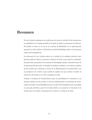 Resumen
En este trabajo analizamos un modelo que sirve para el estudio de las transiciones
no adiab´aticas en arreglos peri´odicos de gu´ıas de onda con presencia de defectos.
El modelo se basa en el uso de la ecuaci´on de Helmholtz en la aproximaci´on
paraxial, lo cual conduce a la llamada ecuaci´on Schr¨odinger ´optica no lineal para
ondas electromagn´eticas.
La relevancia de este trabajo radica en el estudio de la analog´ıa existente entre
procesos ´opticos cl´asicos y procesos cu´anticos de ´areas como materia condesada.
En particular, partiendo de la ecuaci´on de Schr¨odinger ´optica, obtenida dentro de
la aproximaci´on paraxial, se formul´o el problema an´alogo a un sistema cu´antico
de dos niveles que evoluciona a trav´es de un Hamiltoniano de Landau-Zener con
un par´ametro de control a que modela la rapidez con que cambia el ´ındice de
refracci´on del medio en el cual se propaga la onda.
Usando el resultado de Landau-Zener para la probabilidad de transici´on en un
sistema cu´antico de dos niveles, se obtuvo anal´ıticamente el coeﬁciente de trans-
misi´on asociado a la probabilidad de que la onda electromagn´etica que se propaga
en una gu´ıa peri´odica, pase de la banda inferior a la superior en t´erminos de la
brecha entre las banda, el par´ametro de control y el n´umero de onda.
iii
 