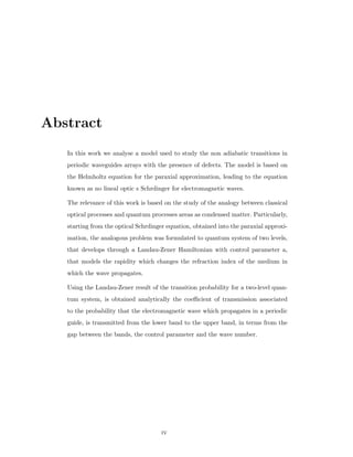 Abstract
In this work we analyse a model used to study the non adiabatic transitions in
periodic waveguides arrays with the presence of defects. The model is based on
the Helmholtz equation for the paraxial approximation, leading to the equation
known as no lineal optic s Schrdinger for electromagnetic waves.
The relevance of this work is based on the study of the analogy between classical
optical processes and quantum processes areas as condensed matter. Particularly,
starting from the optical Schrdinger equation, obtained into the paraxial approxi-
mation, the analogous problem was formulated to quantum system of two levels,
that develops through a Landau-Zener Hamiltonian with control parameter a,
that models the rapidity which changes the refraction index of the medium in
which the wave propagates.
Using the Landau-Zener result of the transition probability for a two-level quan-
tum system, is obtained analytically the coeﬃcient of transmission associated
to the probability that the electromagnetic wave which propagates in a periodic
guide, is transmitted from the lower band to the upper band, in terms from the
gap between the bands, the control parameter and the wave number.
iv
 
