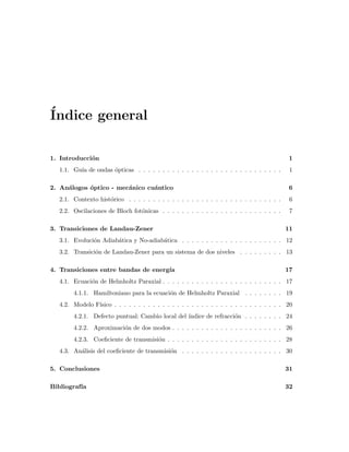´Indice general
1. Introducci´on 1
1.1. Gu´ıa de ondas ´opticas . . . . . . . . . . . . . . . . . . . . . . . . . . . . . . 1
2. An´alogos ´optico - mec´anico cu´antico 6
2.1. Contexto hist´orico . . . . . . . . . . . . . . . . . . . . . . . . . . . . . . . . 6
2.2. Oscilaciones de Bloch fot´onicas . . . . . . . . . . . . . . . . . . . . . . . . . 7
3. Transiciones de Landau-Zener 11
3.1. Evoluci´on Adiab´atica y No-adiab´atica . . . . . . . . . . . . . . . . . . . . . 12
3.2. Transici´on de Landau-Zener para un sistema de dos niveles . . . . . . . . . 13
4. Transiciones entre bandas de energ´ıa 17
4.1. Ecuaci´on de Helmholtz Paraxial . . . . . . . . . . . . . . . . . . . . . . . . . 17
4.1.1. Hamiltoniano para la ecuaci´on de Helmholtz Paraxial . . . . . . . . 19
4.2. Modelo F´ısico . . . . . . . . . . . . . . . . . . . . . . . . . . . . . . . . . . . 20
4.2.1. Defecto puntual: Cambio local del ´ındice de refracci´on . . . . . . . . 24
4.2.2. Aproximaci´on de dos modos . . . . . . . . . . . . . . . . . . . . . . . 26
4.2.3. Coeﬁciente de transmisi´on . . . . . . . . . . . . . . . . . . . . . . . . 28
4.3. An´alisis del coeﬁciente de transmisi´on . . . . . . . . . . . . . . . . . . . . . 30
5. Conclusiones 31
Bibliograf´ıa 32
 