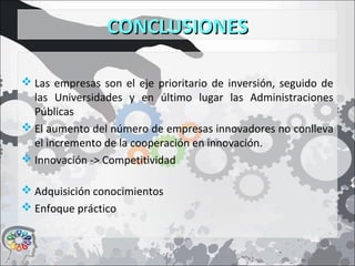 CONCLUSIONESCONCLUSIONES
 Las empresas son el eje prioritario de inversión, seguido de
las Universidades y en último lugar las Administraciones
Públicas
 El aumento del número de empresas innovadores no conlleva
el incremento de la cooperación en innovación.
 Innovación -> Competitividad
 Adquisición conocimientos
 Enfoque práctico
 
