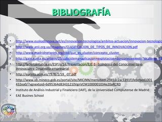 BIBLIOGRAFÍABIBLIOGRAFÍA
• http://www.euskadinnova.net/es/innovacion-tecnologica/ambitos-actuacion/innovacion-tecnologic
• http://www.anii.org.uy/imagenes/CLASIFICACION_DE_TIPOS_DE_INNOVACION.pdf
• http://www.madridnetwork.org/red/que_es_cluster/concepto_cluster
• http://gain.xunta.es/artigos/25/subsistema+aplicacion+explotacion+do+conecemento?locale=es_ES
• http://federcantabria.es/ESP/e/14/Presentacion/EJE-1--Economia-del-Conocimiento-e-
Innovacion-y-Desarrollo-empresarial
• http://eprints.ucm.es/7978/1/59_-07.pdf
• http://www.idi.mineco.gob.es/portal/site/MICINN/menuitem.29451c2ac1391f1febebed1001
432ea0/?vgnextoid=6d95364d83431210VgnVCM1000001034e20aRCRD
• Instituto de Análisis Industrial y Financiero (IAIF), de la Universidad Complutense de Madrid
• EAE Busines School
 