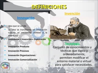 DEFINICIONESDEFINICIONES
Innovación
 Idea que se vende
 La idea se transforma en innovación
cuando se encuentra utilidad a la
invención
 Innovación = Invención + Explotación
 Innovación Producto
 Innovación Procesos
 Innovación Organizaciones
 Innovación Comercialización
Invención
Tecnología
Conjunto de conocimientos y
técnicas que lógica y
ordenadamente,
permiten modificar el
entorno material o virtual
para satisfacer necesidades.
 