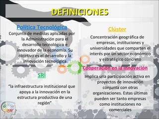 DEFINICIONESDEFINICIONES
Política Tecnológica
Conjunto de medidas aplicadas por
la Administración para el
desarrollo tecnológico e
innovador de la economía. Su
objetivo es el desarrollo y la
innovación tecnológica
Clúster
Concentración geográfica de
empresas, instituciones y
universidades que comparten el
interés por un sector económico
y estratégico concreto
Cooperación en la innovación
Implica una participación activa en
proyectos de innovación
conjunta con otras
organizaciones. Estas últimas
pueden ser tanto empresas
como instituciones no
comerciales
SRI
“la infraestructura institucional que
apoya a la innovación en la
estructura productiva de una
región”
 