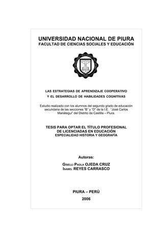 UNIVERSIDAD NACIONAL DE PIURA
FACULTAD DE CIENCIAS SOCIALES Y EDUCACIÓN




   LAS ESTRATEGIAS DE APRENDIZAJE COOPERATIVO
    Y EL DESARROLLO DE HABILIDADES COGNITIVAS


Estudio realizado con los alumnos del segundo grado de educación
   secundaria de las secciones “B” y “D” de la I.E. “José Carlos
             Mariátegui” del Distrito de Castilla – Piura.



    TESIS PARA OPTAR EL TÍTULO PROFESIONAL
          DE LICENCIADAS EN EDUCACIÓN
          ESPECIALIDAD HISTORIA Y GEOGRAFÍA




                          Autoras:
               GÍSELLI PAOLA OJEDA CRUZ
               ISABEL REYES CARRASCO




                      PIURA – PERÚ
                             2006
 