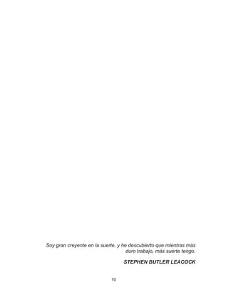 10
Soy gran creyente en la suerte, y he descubierto que mientras más
duro trabajo, más suerte tengo.
STEPHEN BUTLER LEACOCK
 