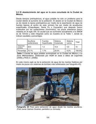 100
2.2 El abastecimiento del agua en la zona conurbada de la Ciudad de
México.
Desde tiempos prehispánicos, el agua potable ha sido un problema para la
ciudad debido al aumento de la población. El abasto en la Ciudad de México
se dio desde la época prehispánica por medio de la exportación de agua de
fuentes lejanas al centro de esta; primero fue por medio de acueductos
superficiales (Chapultepec, Santa Fe o Coyoacán) que después fueron
sustituidos por los subterráneos (Xochimilco), los pozos artesianos fueron
vedados en el siglo XIX. El caudal que se suministra actualmente a la ZMCM
es de 72m3/s y está integrado como se muestra en la Tabla 1, donde se
indican caudales y porcentajes:
Acuíferos
subterráneos
Fuentes
Superficiales
Sistema
Cutzamala
Sistema
Lerma
Total
Volumen
(m3/s)
50.5 1.2 14.4 5.9 72
Porcentaje 70.1% 1.7% 20.0% 8.2% 100.0%
Tabla 1 Caudal de agua potable suministrado en la Ciudad de México y su
Zona Metropolitana. (Elaborado por HGM en base a datos de Legorreta
(2006) y Perlo C. (2006)).
En este mismo siglo se da la extracción de agua de los mantos freáticos por
medio de pozos con sistemas de bombeo más sofisticados (ver fotografía 45).
Fotografía 45 Pozo para extracción de agua desde los mantos acuíferos.
(Foto Javier Salinas Cesáreo, periódico La Jornada).
 