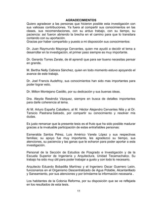 11
AGRADECIMIENTOS
Quiero agradecer a las personas que hicieron posible esta investigación con
sus valiosas contribuciones. Ya fuera al compartir sus conocimientos en las
clases, sus recomendaciones, con su arduo trabajo, con su tiempo, su
paciencia: así fueron abriendo la brecha en el camino para que lo transitara
contando con su aportación.
Gracias por haber compartido y puesto a mi disposición sus conocimientos:
Dr. Juan Raymundo Mayorga Cervantes, quien me ayudó a decidir el tema a
desarrollar en la investigación, el primer paso siempre es muy importante.
Dr. Gerardo Torres Zarate, de él aprendí que para ser bueno necesitas pensar
en grande.
M. Bertha Nelly Cabrera Sánchez, quien en todo momento estuvo apoyando el
avance de este trabajo.
Dr. Joel Francis Audefroy, sus conocimientos han sido mas importantes para
poder lograr esto.
Dr. Milton Montejano Castillo, por su dedicación y sus buenas ideas.
Dra. Aleyda Reséndiz Vázquez, siempre en busca de detalles importantes
para darle coherencia al tema.
Al M. Arturo España Caballero, al M. Héctor Alejandro Cervantes Nila y al Dr.
Tarsicio Pastrana Salcedo, por compartir su conocimiento y resolver mis
dudas.
Es justo remarcar que la presente tesis es el fruto que ha sido posible madurar
gracias a la invaluable participación de estas entrañables personas:
Esmeralda Santos Pérez, Luis Américo Varela López y sus respectivas
familias; su apoyo fue muy importante, les agradezco su tiempo, sus
atenciones, su paciencia y las ganas que le echaron para poder aportar a esta
investigación.
Personal de la Sección de Estudios de Posgrado e Investigación y de la
Escuela Superior de Ingeniería y Arquitectura, Unidad Tecamachalco. Su
trabajo ha sido muy útil para poder trabajar a gusto y con todo lo necesario.
Arquitecto Eduardo Bobadilla Martínez y el Ingeniero Oscar Guerrero León,
funcionarios en el Organismo Descentralizado de Agua Potable, Alcantarillado
y Saneamiento, por sus atenciones y por brindarme la información necesaria .
Los habitantes de la Colonia Reforma, por su disposición que se ve reflejada
en los resultados de esta tesis.
 