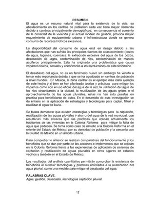 12
RESUMEN
El agua es un recurso natural vital para la existencia de la vida, su
abastecimiento en los centros de población cada vez tiene mayor demanda
debido a cambios principalmente demográficos; en consecuencia el aumento
de la densidad de la vivienda y el actual modelo de gestión, provoca mayor
requerimiento de equipamiento urbano e infraestructura donde se genera
consumo de recursos hídricos excesivos.
La disponibilidad del consumo de agua está en riesgo debido a las
afectaciones que han sufrido las principales fuentes de abastecimiento (pozos
de agua, lagunas, cuencas), la extracción excesiva del agua de los pozos,
desecación de lagos, contaminación de ríos, contaminación de mantos
acuíferos principalmente. Esto ha originado una problemática que causa
impactos físicos, sociales y económicos a los involucrados en este fenómeno.
El desabasto del agua, no es un fenómeno nuevo sin embargo ha venido a
tomar más importancia debido a que se ha agudizado en centros de población
a nivel mundial. En México, la zona central es el ejemplo más claro ejemplo
de este hecho y si bien se han planteado teorías y prácticas para mitigar los
impactos como son el uso eficaz del agua de la red, la utilización del agua de
los ríos circundantes a la ciudad, la reutilización de las aguas grises o el
aprovechamiento de las aguas pluviales, estas no han sido puestas en
práctica para beneficiarse de estas. En el desarrollo de esta investigación se
da énfasis en la aplicación de estrategias y tecnologías para captar, filtrar y
reutilizar el agua de lluvia.
Se busca demostrar que existen estrategias y tecnologías para la captación,
reutilización de las aguas pluviales y ahorro del agua de la red municipal, que
resultarían más eficaces que las practicas que aplican actualmente los
habitantes de las viviendas en la Colonia Reforma para mitigar la falta de
agua que padecen. Se toma como caso de estudio a la Colonia Reforma en el
oriente del Estado de México, por su densidad de población y la cercanía con
la Ciudad de México en un ámbito urbano.
Para comprobar lo anterior se realizan comparativas del funcionamiento y los
beneficios que se dan por parte de las acciones e implementos que se aplican
en la Colonia Reforma frente a las experiencias de aplicación de sistemas de
captación y reutilización de aguas pluviales en otros lugares en estados
vecinos y también en el Estado de México.
Los resultados del análisis cuantitativo permitirán comprobar la existencia de
beneficios al sustituir tecnologías y practicas enfocadas a la reutilización del
agua pluvial, como una medida para mitigar el desabasto del agua.
PALABRAS CLAVE.
Agua, gestión, desabasto, tecnologías captación pluvial.
 