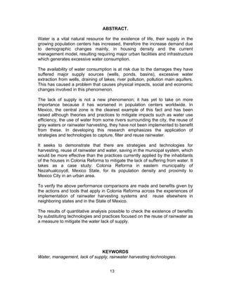 13
ABSTRACT.
Water is a vital natural resource for the existence of life, their supply in the
growing population centers has increased, therefore the increase demand due
to demographic changes mainly, in housing density and the current
management model, resulting requiring major urban facilities and infrastructure
which generates excessive water consumption.
The availability of water consumption is at risk due to the damages they have
suffered major supply sources (wells, ponds, basins), excessive water
extraction from wells, draining of lakes, river pollution, pollution main aquifers.
This has caused a problem that causes physical impacts, social and economic
changes involved in this phenomenon.
The lack of supply is not a new phenomenon; it has yet to take on more
importance because it has worsened in population centers worldwide. In
Mexico, the central zone is the clearest example of this fact and has been
raised although theories and practices to mitigate impacts such as water use
efficiency, the use of water from some rivers surrounding the city, the reuse of
gray waters or rainwater harvesting, they have not been implemented to benefit
from these. In developing this research emphasizes the application of
strategies and technologies to capture, filter and reuse rainwater.
It seeks to demonstrate that there are strategies and technologies for
harvesting, reuse of rainwater and water, saving in the municipal system, which
would be more effective than the practices currently applied by the inhabitants
of the houses in Colonia Reforma to mitigate the lack of suffering from water. It
takes as a case study: Colonia Reforma in eastern municipality of
Nezahualcoyotl, Mexico State, for its population density and proximity to
Mexico City in an urban area.
To verify the above performance comparisons are made and benefits given by
the actions and tools that apply in Colonia Reforma across the experiences of
implementation of rainwater harvesting systems and reuse elsewhere in
neighboring states and in the State of Mexico.
The results of quantitative analysis possible to check the existence of benefits
by substituting technologies and practices focused on the reuse of rainwater as
a measure to mitigate the water lack of supply.
KEYWORDS
Water, management, lack of supply, rainwater harvesting technologies.
 