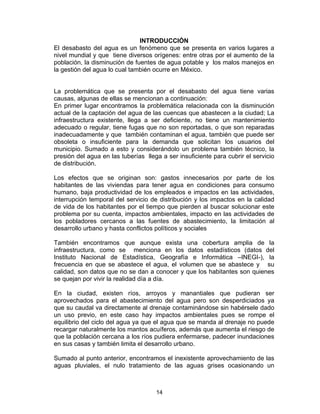 14
INTRODUCCIÓN
El desabasto del agua es un fenómeno que se presenta en varios lugares a
nivel mundial y que tiene diversos orígenes: entre otras por el aumento de la
población, la disminución de fuentes de agua potable y los malos manejos en
la gestión del agua lo cual también ocurre en México.
La problemática que se presenta por el desabasto del agua tiene varias
causas, algunas de ellas se mencionan a continuación:
En primer lugar encontramos la problemática relacionada con la disminución
actual de la captación del agua de las cuencas que abastecen a la ciudad; La
infraestructura existente, llega a ser deficiente, no tiene un mantenimiento
adecuado o regular, tiene fugas que no son reportadas, o que son reparadas
inadecuadamente y que también contaminan el agua, también que puede ser
obsoleta o insuficiente para la demanda que solicitan los usuarios del
municipio. Sumado a esto y considerándolo un problema también técnico, la
presión del agua en las tuberías llega a ser insuficiente para cubrir el servicio
de distribución.
Los efectos que se originan son: gastos innecesarios por parte de los
habitantes de las viviendas para tener agua en condiciones para consumo
humano, baja productividad de los empleados e impactos en las actividades,
interrupción temporal del servicio de distribución y los impactos en la calidad
de vida de los habitantes por el tiempo que pierden al buscar solucionar este
problema por su cuenta, impactos ambientales, impacto en las actividades de
los pobladores cercanos a las fuentes de abastecimiento, la limitación al
desarrollo urbano y hasta conflictos políticos y sociales
También encontramos que aunque exista una cobertura amplia de la
infraestructura, como se menciona en los datos estadísticos (datos del
Instituto Nacional de Estadística, Geografía e Informática –INEGI-), la
frecuencia en que se abastece el agua, el volumen que se abastece y su
calidad, son datos que no se dan a conocer y que los habitantes son quienes
se quejan por vivir la realidad día a día.
En la ciudad, existen ríos, arroyos y manantiales que pudieran ser
aprovechados para el abastecimiento del agua pero son desperdiciados ya
que su caudal va directamente al drenaje contaminándose sin habérsele dado
un uso previo, en este caso hay impactos ambientales pues se rompe el
equilibrio del ciclo del agua ya que el agua que se manda al drenaje no puede
recargar naturalmente los mantos acuíferos, además que aumenta el riesgo de
que la población cercana a los ríos pudiera enfermarse, padecer inundaciones
en sus casas y también limita el desarrollo urbano.
Sumado al punto anterior, encontramos el inexistente aprovechamiento de las
aguas pluviales, el nulo tratamiento de las aguas grises ocasionando un
 