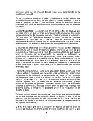 15
exceso de agua que se envía al drenaje y que no es aprovechada por la
población en general.
En las instituciones educativas o en la industria privada, no hay todavía una
formación cultural sobre acciones para el uso y cuidado del agua. Por otra
parte el gobierno ya sea a nivel municipal, estatal o municipal ejercen
campañas para tratar de crear conciencia entre la población pero no han sido
suficientes.
Los asuntos políticos, tienen injerencia directa en la gestión del agua, ya que
no existe interés en que se tenga un funcionamiento adecuado o bien suele
politizarse el manejo del organismo operador y hasta prestarse a la corrupción.
Por otra parte los organismos operadores suelen carecer de recursos
económicos y materiales así como la falta de capacitación para
desempeñarse adecuadamente. Esto da pie principalmente que ante la falta
de soluciones a las demandas de la población, se originen conflictos políticos.
Si tratamos las situaciones económicas, podremos resaltar que hay empresas
que siempre van a buscar proteger sus propios intereses, ya sean los que
tienen negocios relacionados a la venta de agua embotellada, los que buscan
tener un provecho por la privatización del sistema de distribución o
simplemente los que buscan que sus empresas reciban una dotación regular
de agua sin considerar a la población urbana. Entonces la población que no
tiene la posibilidad de recibir agua de buena calidad o que sea insuficiente, se
tenga la necesidad de realizar un gasto extra para comprar agua embotellada
o bien para pagar a pipas particulares que les proporcionen una dotación
mínima de agua.
Finalmente mencionaremos como es la planeación de los gobiernos a nivel
Federal, estatal y municipal que involucran a los planeadores y organismos
operadores de la distribución y saneamiento del agua, ya que plantean
proyectos para traer el agua a la Ciudad de México y su zona conurbada
haciendo muy elevado el costo de la captación del agua proveniente de las
cuencas lejanas. Esto se refleja en los impactos ambientales, gastos
excesivos por parte del gobierno, conflictos sociales con los habitantes
cercanos a las cuencas, conflictos políticos entre los gobiernos estatales y el
gobierno federal, la limitación del desarrollo urbano y la desigualdad en el
derecho al agua.
Teniendo conocimiento de los problemas y los efectos que son ocasionados
por la falta de agua, esta investigación resulta pertinente, ya que no se ha
realizado una investigación de este tipo a nivel urbano para explicar el
desabasto del agua y la posibilidad de aminorar los efectos de la problemática
del agua en las viviendas.
El tema fue elegido por tener la inquietud de realizar un estudio sobre la
escasez del agua, un fenómeno que se presenta en el Valle de México y que
 